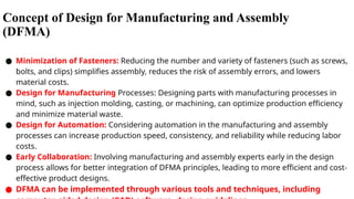 Concept of Design for Manufacturing and Assembly
(DFMA)
● Minimization of Fasteners: Reducing the number and variety of fasteners (such as screws,
bolts, and clips) simplifies assembly, reduces the risk of assembly errors, and lowers
material costs.
● Design for Manufacturing Processes: Designing parts with manufacturing processes in
mind, such as injection molding, casting, or machining, can optimize production efficiency
and minimize material waste.
● Design for Automation: Considering automation in the manufacturing and assembly
processes can increase production speed, consistency, and reliability while reducing labor
costs.
● Early Collaboration: Involving manufacturing and assembly experts early in the design
process allows for better integration of DFMA principles, leading to more efficient and cost-
effective product designs.
● DFMA can be implemented through various tools and techniques, including
 