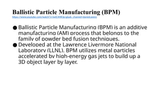 Ballistic Particle Manufacturing (BPM)
https://www.youtube.com/watch?v=iwtC4HR3p-g&ab_channel=danielcavero
● Ballistic Particle Manufacturing (BPM) is an additive
manufacturing (AM) process that belongs to the
family of powder bed fusion techniques.
● Developed at the Lawrence Livermore National
Laboratory (LLNL), BPM utilizes metal particles
accelerated by high-energy gas jets to build up a
3D object layer by layer.
 