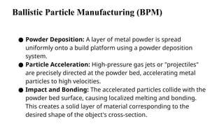 Ballistic Particle Manufacturing (BPM)
● Powder Deposition: A layer of metal powder is spread
uniformly onto a build platform using a powder deposition
system.
● Particle Acceleration: High-pressure gas jets or "projectiles"
are precisely directed at the powder bed, accelerating metal
particles to high velocities.
● Impact and Bonding: The accelerated particles collide with the
powder bed surface, causing localized melting and bonding.
This creates a solid layer of material corresponding to the
desired shape of the object's cross-section.
 
