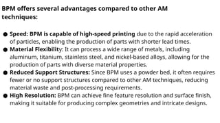 BPM offers several advantages compared to other AM
techniques:
● Speed: BPM is capable of high-speed printing due to the rapid acceleration
of particles, enabling the production of parts with shorter lead times.
● Material Flexibility: It can process a wide range of metals, including
aluminum, titanium, stainless steel, and nickel-based alloys, allowing for the
production of parts with diverse material properties.
● Reduced Support Structures: Since BPM uses a powder bed, it often requires
fewer or no support structures compared to other AM techniques, reducing
material waste and post-processing requirements.
● High Resolution: BPM can achieve fine feature resolution and surface finish,
making it suitable for producing complex geometries and intricate designs.
 