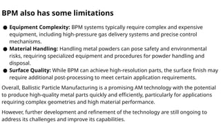 BPM also has some limitations
● Equipment Complexity: BPM systems typically require complex and expensive
equipment, including high-pressure gas delivery systems and precise control
mechanisms.
● Material Handling: Handling metal powders can pose safety and environmental
risks, requiring specialized equipment and procedures for powder handling and
disposal.
● Surface Quality: While BPM can achieve high-resolution parts, the surface finish may
require additional post-processing to meet certain application requirements.
Overall, Ballistic Particle Manufacturing is a promising AM technology with the potential
to produce high-quality metal parts quickly and efficiently, particularly for applications
requiring complex geometries and high material performance.
However, further development and refinement of the technology are still ongoing to
address its challenges and improve its capabilities.
 