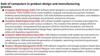 Role of computers in product design and manufacturing
process
● Computer-Aided Design (CAD): CAD software allows designers to create precise 2D and 3D models
of products. These models can be easily modified, analyzed, and shared among team members,
enabling rapid prototyping and iteration. CAD tools facilitate visualization, simulation, and validation
of designs before physical prototypes are produced, saving time and costs.
● Computer-Aided Engineering (CAE): CAE software enables engineers to simulate and analyze the
performance of products under various conditions. This includes finite element analysis (FEA) for
structural analysis, computational fluid dynamics (CFD) for fluid flow simulations, and thermal
analysis. CAE helps identify potential design flaws, optimize performance, and ensure products meet
safety and regulatory requirements.
● Computer-Aided Manufacturing (CAM): CAM software translates CAD models into instructions for
manufacturing machines such as CNC (Computer Numerical Control) machines, 3D printers, and
robotic systems. CAM automates the generation of toolpaths, optimizing manufacturing processes
for efficiency, accuracy, and consistency.
● Product Lifecycle Management (PLM): PLM software integrates and manages product-related data
and processes throughout the product lifecycle, from initial concept to disposal. PLM systems enable
collaboration, version control, and traceability across departments and stakeholders, facilitating
seamless communication and coordination.
 