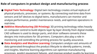 Role of computers in product design and manufacturing process
● Digital Twin Technology: Digital twin technology creates virtual replicas of
physical products, processes, or systems. By connecting real-time data from
sensors and IoT devices to digital twins, manufacturers can monitor and
analyze performance, predict maintenance needs, and optimize operations in
real-time.
● Additive Manufacturing (3D Printing): 3D printing technology relies heavily
on computer control to build objects layer by layer directly from digital models.
CAD software is used to design parts, and slicer software converts these
designs into instructions for 3D printers. Computers also play a role in
monitoring and controlling the printing process for quality assurance.
● Data Analytics and Machine Learning: Computers analyze vast amounts of
data generated throughout the product lifecycle to identify patterns, trends,
and insights. Machine learning algorithms can optimize manufacturing
 