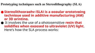Prototyping techniques such as Stereolithography (SLA)
● Stereolithography (SLA) is a popular prototyping
technique used in additive manufacturing (AM)
or 3D printing.
● It involves the use of a photosensitive resin that
solidifies when exposed to ultraviolet (UV) light.
Here's how the SLA process works:
 