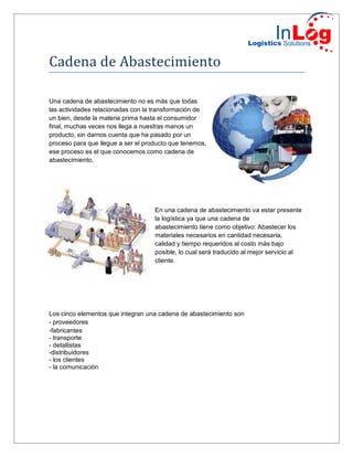 Cadena de Abastecimiento
Una cadena de abastecimiento no es más que todas
las actividades relacionadas con la transformación de
un bien, desde la materia prima hasta el consumidor
final, muchas veces nos llega a nuestras manos un
producto, sin darnos cuenta que ha pasado por un
proceso para que llegue a ser el producto que tenemos,
ese proceso es el que conocemos como cadena de
abastecimiento.
En una cadena de abastecimiento va estar presente
la logística ya que una cadena de
abastecimiento tiene como objetivo: Abastecer los
materiales necesarios en cantidad necesaria,
calidad y tiempo requeridos al costo más bajo
posible, lo cual será traducido al mejor servicio al
cliente.
Los cinco elementos que integran una cadena de abastecimiento son
- proveedores
-fabricantes
- transporte
- detallistas
-distribuidores
- los clientes
- la comunicación
 