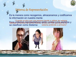 Es la manera como recogemos, almacenamos y codificamos
la información en nuestra mente
Esos sistemas representativos están unidos a los sentidos y
se clasifican como Sistema:
Visual (ver),
Auditivo (oír) y
Cinestésico (sentir, gustar, oler).
Sistema de Representación
“Cuando se dice que una persona tiende a utilizar de manera
habitual un sentido de forma interna, se dice en PNL que este es su
sistema preferido o primario”.
 