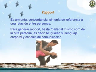 Rapport
Es armonía, concordancia, sintonía en referencia a
una relación entre personas.
Para generar rapport, basta “bailar al mismo son” de
la otra persona, es decir se igualan su lenguaje
corporal y canales de comunicación.
 