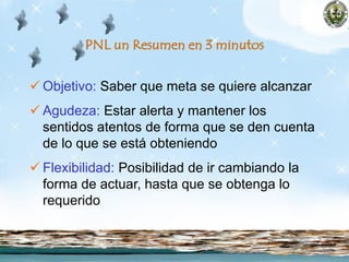 PNL un Resumen en 3 minutos
 Objetivo: Saber que meta se quiere alcanzar
 Agudeza: Estar alerta y mantener los
sentidos atentos de forma que se den cuenta
de lo que se está obteniendo
 Flexibilidad: Posibilidad de ir cambiando la
forma de actuar, hasta que se obtenga lo
requerido
 