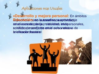 Desarrollo y mejora personal: En ámbitos
específicos como autoestima, asertividad,
relaciones de pareja, relaciones interpersonales,
conflictos, manejo de crisis personales y
orientación hacia el éxito.
Aplicaciones mas Usuales
Educación: en la enseñanza-aprendizaje
en el aumento de la creatividad, en la
solución de conflictos en el aula y mejora de
la eficacia docente
 