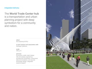 integrated delivery client Port Authority NY/NJ in joint venture and association with Santiago Calatrava scale 3M sq. ft. services Economics; public realm design; site and subway engineering;  architectural coordination;  audiovisual, telecommunications, and security technology design; integrated  systems support The  World Trade Center hub  is a transportation and urban planning project with deep symbolism for a community  and nation.  