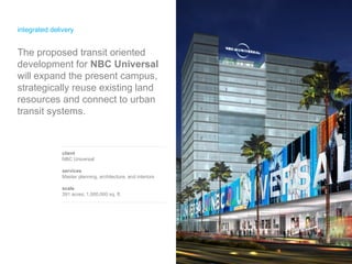 integrated delivery client NBC Universal services Master planning, architecture, and interiors scale 391 acres; 1,000,000 sq. ft. The   proposed transit oriented development for  NBC Universal  will expand the present campus, strategically reuse existing land resources and connect to urban transit systems. 