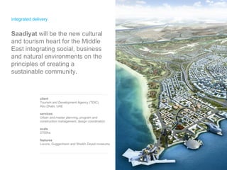 integrated delivery client Tourism and Development Agency (TDIC) Abu Dhabi, UAE services Urban and master planning, program and construction management, design coordination scale 2700ha features Louvre, Guggenheim and Sheikh Zayed museums  Saadiyat  will be the new cultural and tourism heart for the Middle East integrating social, business and natural environments on the principles of creating a sustainable community.  