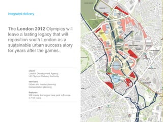 integrated delivery client London Development Agency,  UK Olympic Delivery Authority services Urban and master planning transportation planning  features Will create the largest new park in Europe in 150 years The  London 2012  Olympics will leave a lasting legacy that will reposition south London as a sustainable urban success story for years after the games. 