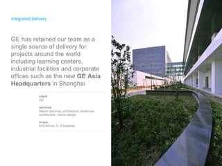 integrated delivery client GE  services Master planning, architecture, landscape architecture, interior design scope 600,000 sq. ft., 8 buildings GE has retained our team as a single source of delivery for projects around the world including learning centers, industrial facilities and corporate offices such as the new  GE Asia Headquarters  in Shanghai 
