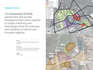 integrated delivery client University of Chile and the Government  of Chile  services Economics, master planning, architecture, landscape architecture, interior design scale 2500 acres The  University of Chile , government and private developers have come together to create a learning and technology center for business and students to interact and innovate together. 