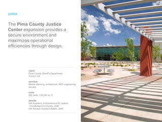 justice client Pima County Sheriff’s Department Tucson, AZ services Master planning, architecture, MEP engineering, security scale 500 beds; 134,000 sq. ft. awards AIA Academy of Architecture for Justice  Knowledge Community, 2006 AIA Kemper Goodwin Award, 2005 The  Pima County Justice Center  expansion provides a secure environment and maximizes operational efficiencies through design. 