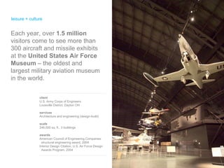 leisure + culture  client U.S. Army Corps of Engineers Louisville District, Dayton OH services Architecture and engineering (design-build) scale 246,000 sq. ft., 3 buildings awards American Council of Engineering Companies  structural engineering award, 2004  Interior Design Citation, U.S. Air Force Design  Awards Program, 2004 Each year, over  1.5 million  visitors come to see more than 300 aircraft and missile exhibits at the  United States Air Force Museum  – the oldest and largest military aviation museum in the world. 