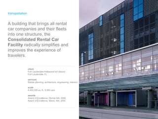 transportation client Fort Lauderdale-Hollywood Int’l Airport Fort Lauderdale, FL services Master planning, architecture, engineering, interiors scale 4,400,000 sq. ft.; 9,000 cars awards Award of Excellence, Florida AIA, 2006 Award of Excellence, Miami, AIA, 2005 A building that brings all rental car companies and their fleets into one structure, the  Consolidated Rental Car Facility  radically simplifies and improves the experience of travelers. 