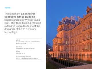 federal client U.S. General Services Administration Washington, DC services Engineering, Architect of Record scale 536,000 sq. ft. sustainability features LEED ®  EB Pilot Program (Phase I) The landmark  Eisenhower Executive Office Building  houses offices for White House staff. The 1888 building required extensive upgrades to meet the demands of the 21 st  century technology. 