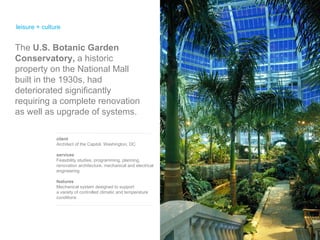 leisure + culture client Architect of the Capitol, Washington, DC services Feasibility studies, programming, planning, renovation architecture, mechanical and electrical engineering features Mechanical system designed to support  a variety of controlled climatic and temperature conditions The  U.S. Botanic Garden Conservatory,  a historic property on the National Mall built in the 1930s, had deteriorated significantly requiring a complete renovation as well as upgrade of systems. 