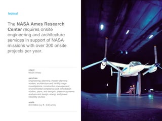 federal client NASA Ames services Engineering; planning, master planning studies, architecture and facility usage investigations; construction management; environmental compliance and remediation studies, plans, and designs; pressure systems analysis and design; energy and power reliability studies scale 8.8 million sq. ft.; 438 acres The  NASA Ames Research Center  requires onsite engineering and architecture services in support of NASA missions with over 300 onsite projects per year. 