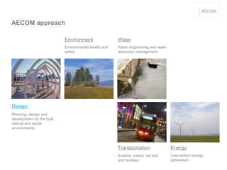 AECOM approach Transportation Environment Environmental health and safety. Water Water engineering and water resources management. Aviation, transit, rail and port facilities. Implementation of low-carbon energy generation. Design  Planning, design and development for the built, natural and social environments. Energy Low-carbon energy generation. 