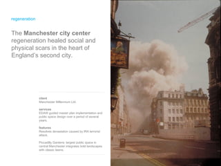 regeneration The  Manchester city center  regeneration healed social and physical scars in the heart of England’s second city. client Manchester Millennium Ltd. services EDAW guided master plan implementation and public space design over a period of several years. features Resolves devastation caused by IRA terrorist attack. Piccadilly Gardens: largest public space in central Manchester integrates bold landscapes with classic lawns . 