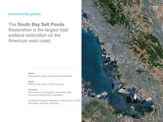 environmental systems The  South Bay Salt Ponds  Restoration is the largest tidal wetland restoration on the American west coast. client Multi-agency state and national government scale 6100 ha site south of San Francisco. services Site analysis and long-term restoration part  of environmental impact restoration. Complex ecological restoration, public access, public restoration and flood protection. 