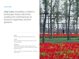 community Jinji Lake  completes a nation’s landscape history full-circle, creating the contemporary to Suzhou’s legendary ancient gardens. client Suzhou Industrial Park Administrative Cmte.  scale 51km of lakefront at the heart of Suzhou’s new business district.  features Transformative project that has set the bar in public realm design in world’s largest and fastest growing society. “Where progress is a walk in the park.”  The New York Times 