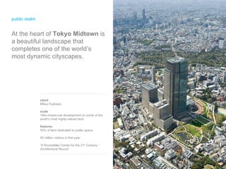 public realm At the heart of  Tokyo Midtown  is a beautiful landscape that completes one of the world’s most dynamic cityscapes. client Mitsui Fudosan. scale 10ha mixed-use development on some of the world’s most highly-valued land. features 50% of land dedicated to public space. 40 million visitors in first year. “A Rockefeller Center for the 21 st  Century.”  Architectural Record 