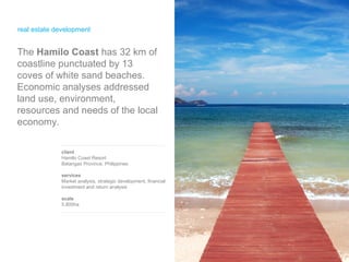 real estate development client Hamilo Coast Resort Batangas Province, Philippines services Market analysis, strategic development, financial investment and return analysis scale 5,800ha The  Hamilo Coast  has 32 km of coastline punctuated by 13 coves of white sand beaches. Economic analyses addressed land use, environment, resources and needs of the local economy. 