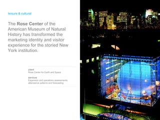 leisure & cultural  client Rose Center for Earth and Space services Expansion and operations assessments,  attendance patterns and forecasting The  Rose Center  of the American Museum of Natural History has transformed the marketing identity and visitor experience for the storied New York institution.  
