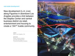 New development (L.A. Live) along Figueroa in downtown Los Angeles provides a link between the Staples Center and central business district via retail, entertainment and housing to create a “24/7” livable community.  client AEG, Los Angeles, CA services Retail market analysis Concept development Financial feasibility analysis  real estate development  
