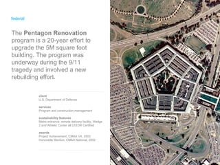 federal client U.S. Department of Defense services Program and construction management sustainability features Metro entrance, remote delivery facility, Wedge 2 and Athletic Center all LEED ®  Certified awards Project Achievement, CMAA VA, 2003 Honorable Mention, CMAA National, 2002 The  Pentagon Renovation  program is a 20-year effort to upgrade the 5M square foot building. The program was underway during the 9/11 tragedy and involved a new rebuilding effort. 