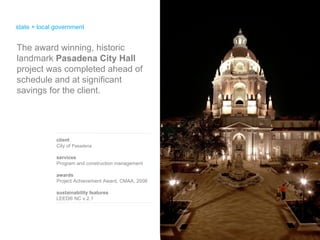 state + local government client City of  Pasadena services Program and construction management awards Project Achievement Award, CMAA, 2008 sustainability features LEED® NC v.2.1  The award winning, historic landmark  Pasadena City Hall  project was completed ahead of schedule and at significant savings for the client.  