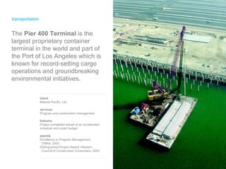 transportation client Maersk Pacific, Ltd. services Program and construction management features Project completed ahead of an accelerated schedule and under budget  awards Excellence in Program Management,  CMAA, 2003 Distinguished Project Award, Western  Council of Construction Consumers, 2003 The  Pier 400 Terminal  is the largest proprietary container terminal in the world and part of the Port of Los Angeles which is known for record-setting cargo operations and groundbreaking environmental initiatives.  