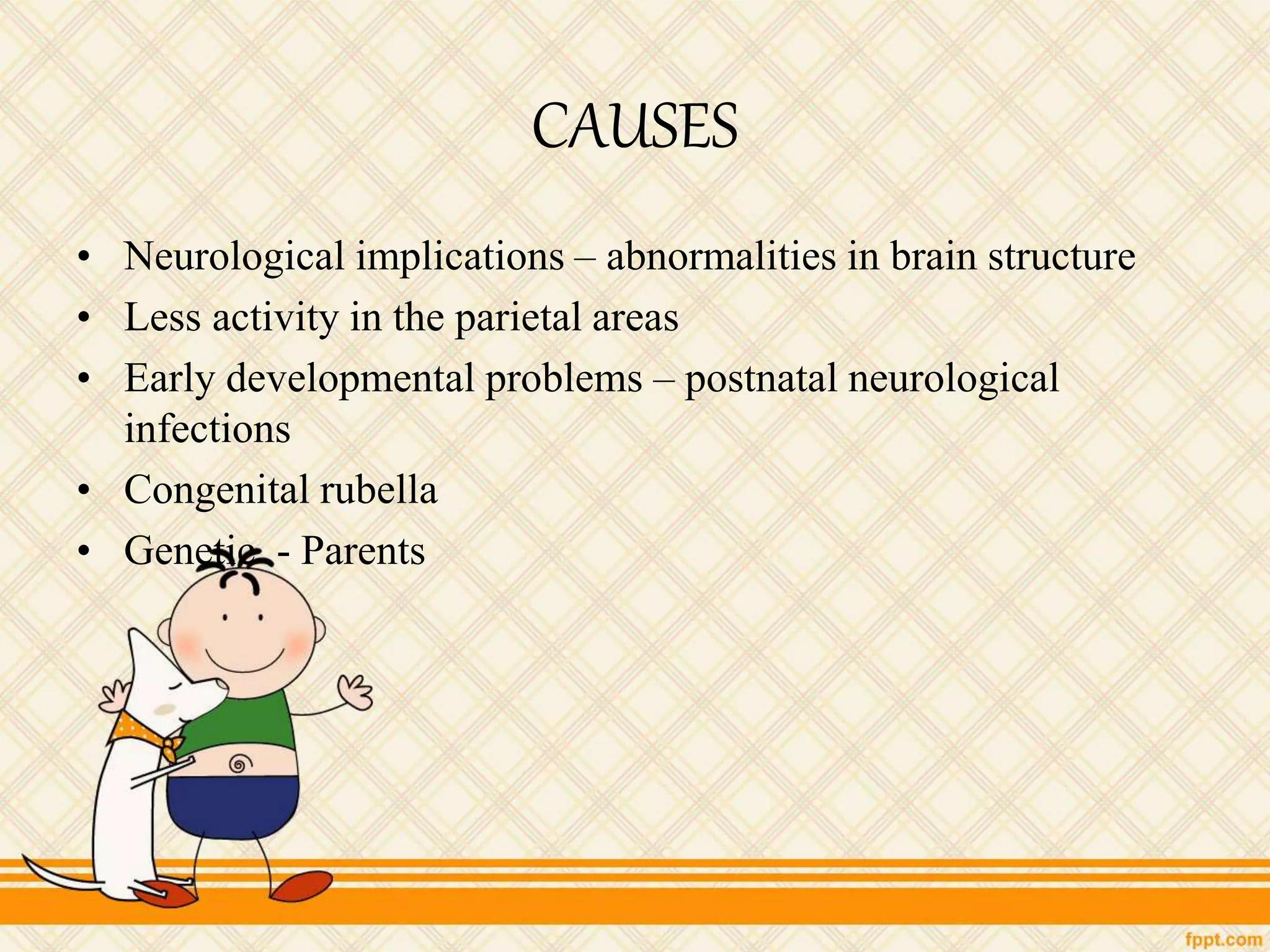 CAUSES
• Neurological implications – abnormalities in brain structure
• Less activity in the parietal areas
• Early developmental problems – postnatal neurological
infections
• Congenital rubella
• Genetic - Parents
 