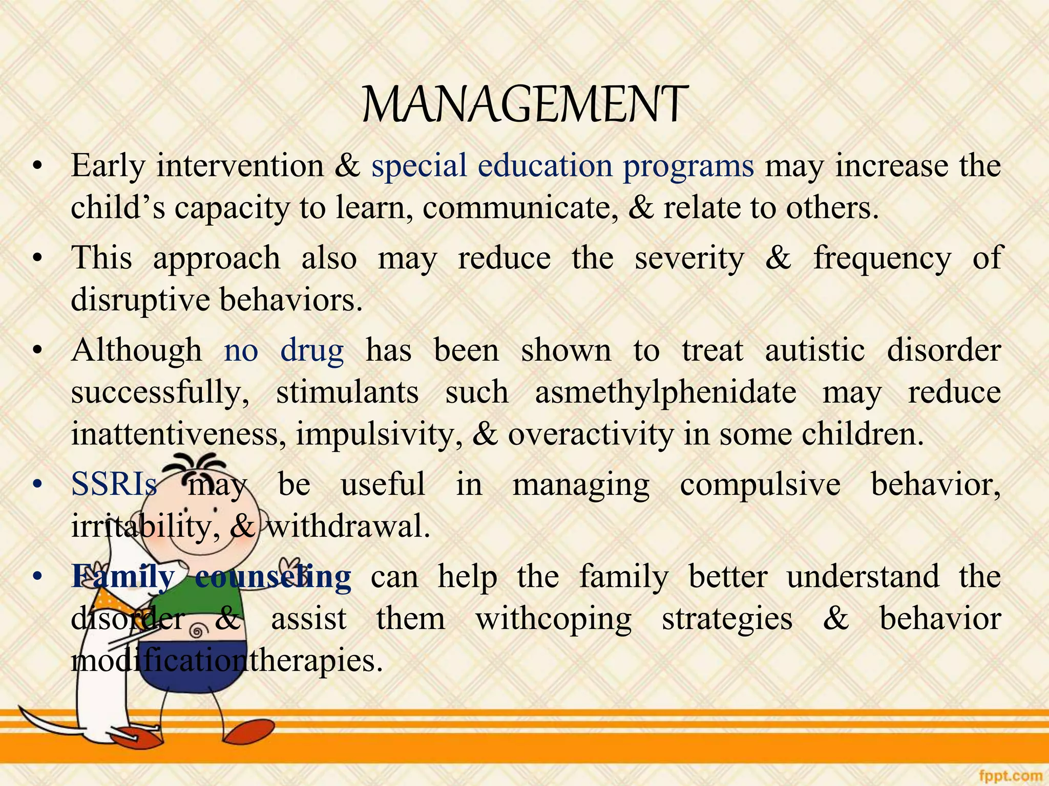 MANAGEMENT
• Early intervention & special education programs may increase the
child’s capacity to learn, communicate, & relate to others.
• This approach also may reduce the severity & frequency of
disruptive behaviors.
• Although no drug has been shown to treat autistic disorder
successfully, stimulants such asmethylphenidate may reduce
inattentiveness, impulsivity, & overactivity in some children.
• SSRIs may be useful in managing compulsive behavior,
irritability, & withdrawal.
• Family counseling can help the family better understand the
disorder & assist them withcoping strategies & behavior
modificationtherapies.
 
