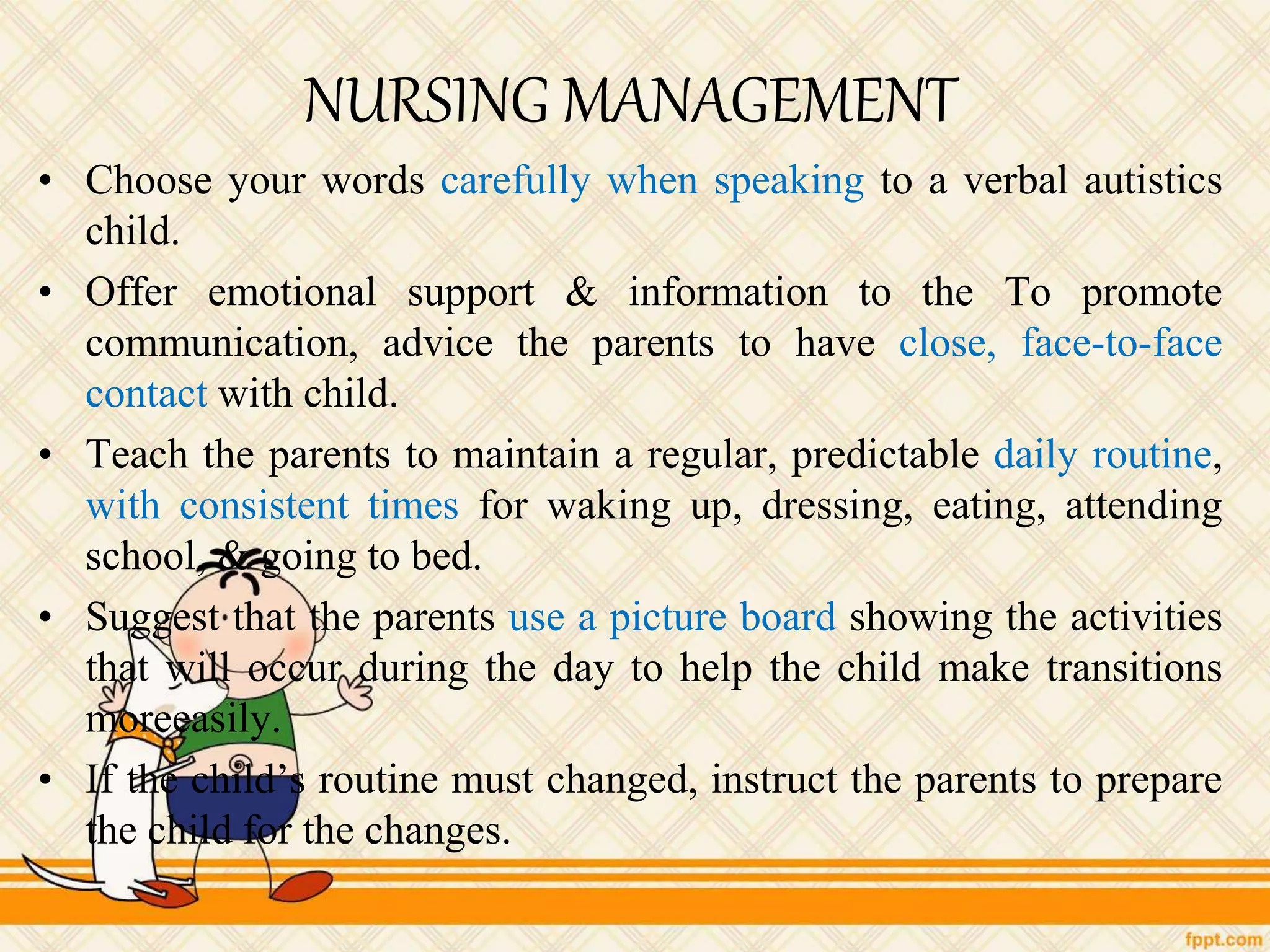 NURSING MANAGEMENT
• Choose your words carefully when speaking to a verbal autistics
child.
• Offer emotional support & information to the To promote
communication, advice the parents to have close, face-to-face
contact with child.
• Teach the parents to maintain a regular, predictable daily routine,
with consistent times for waking up, dressing, eating, attending
school, & going to bed.
• Suggest that the parents use a picture board showing the activities
that will occur during the day to help the child make transitions
moreeasily.
• If the child’s routine must changed, instruct the parents to prepare
the child for the changes.
 