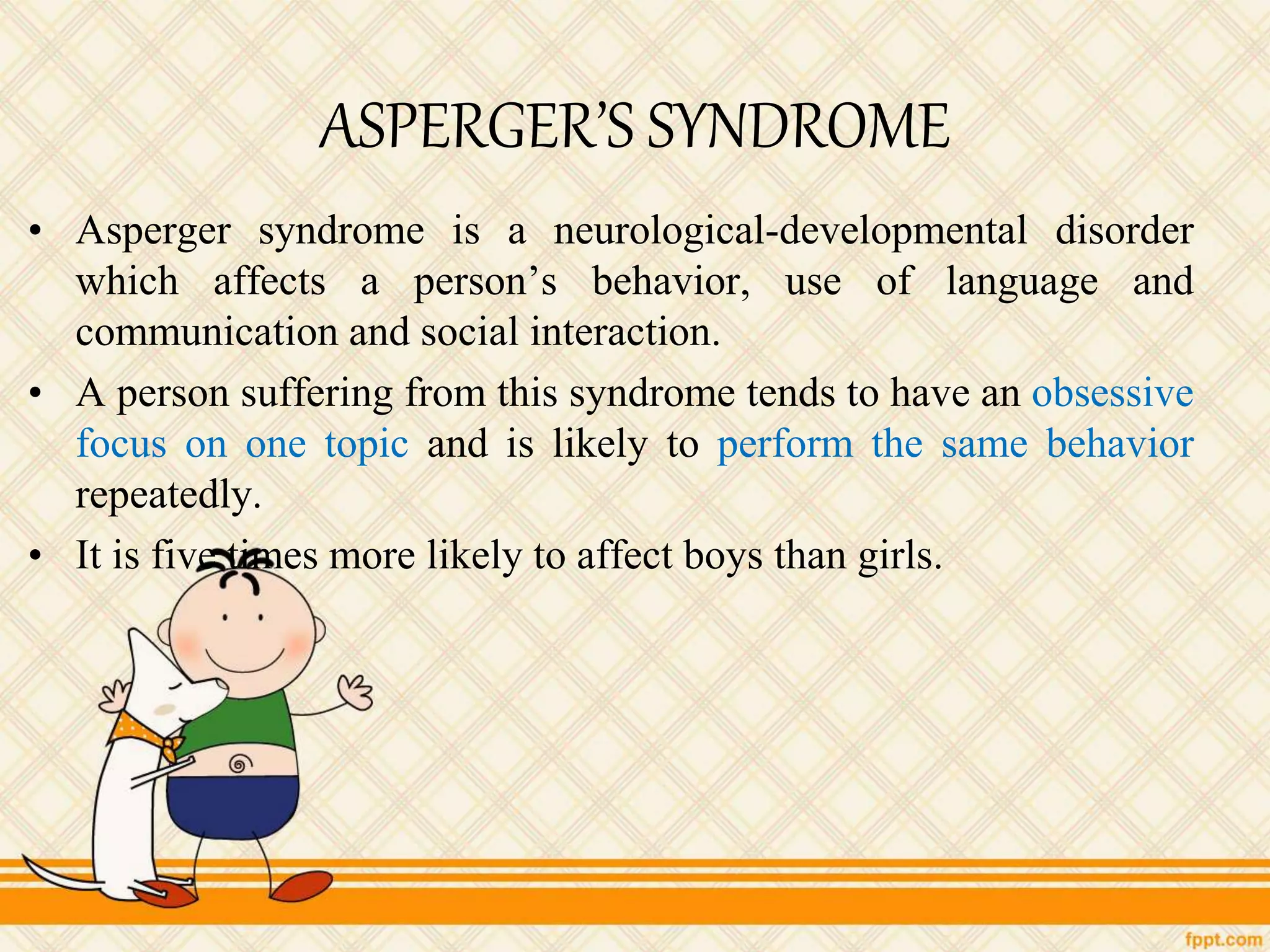 ASPERGER’S SYNDROME
• Asperger syndrome is a neurological-developmental disorder
which affects a person’s behavior, use of language and
communication and social interaction.
• A person suffering from this syndrome tends to have an obsessive
focus on one topic and is likely to perform the same behavior
repeatedly.
• It is five times more likely to affect boys than girls.
 