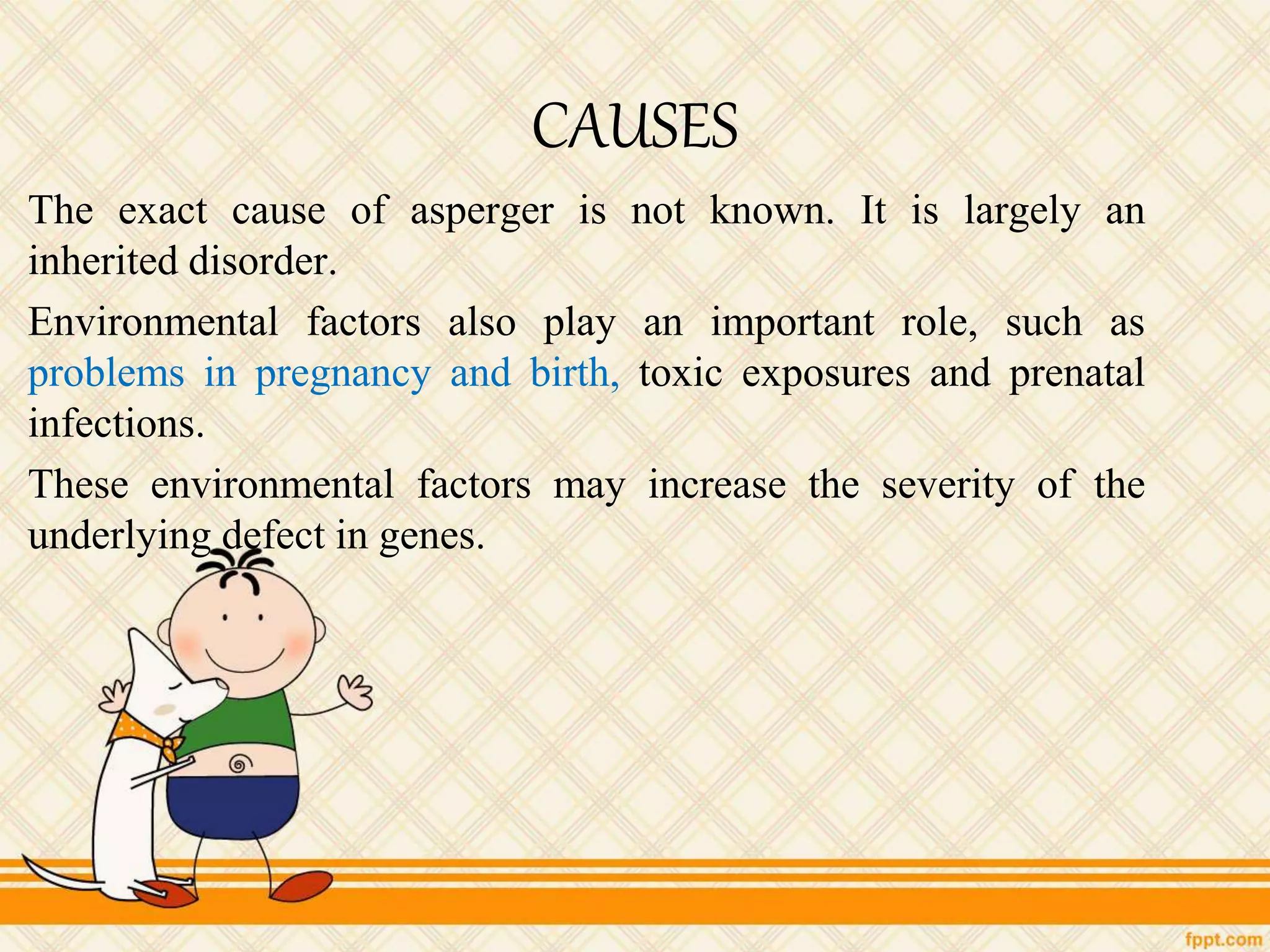 CAUSES
The exact cause of asperger is not known. It is largely an
inherited disorder.
Environmental factors also play an important role, such as
problems in pregnancy and birth, toxic exposures and prenatal
infections.
These environmental factors may increase the severity of the
underlying defect in genes.
 