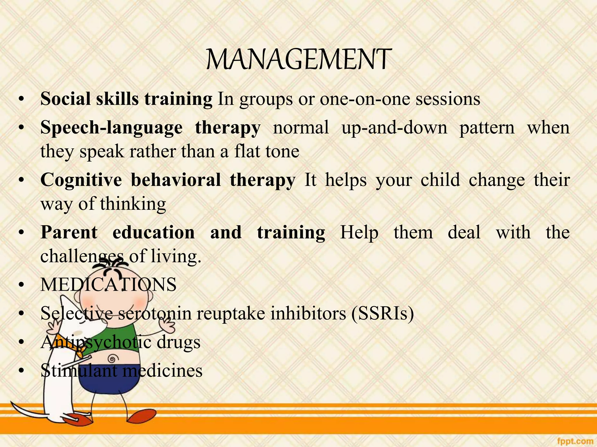 MANAGEMENT
• Social skills training In groups or one-on-one sessions
• Speech-language therapy normal up-and-down pattern when
they speak rather than a flat tone
• Cognitive behavioral therapy It helps your child change their
way of thinking
• Parent education and training Help them deal with the
challenges of living.
• MEDICATIONS
• Selective serotonin reuptake inhibitors (SSRIs)
• Antipsychotic drugs
• Stimulant medicines
 