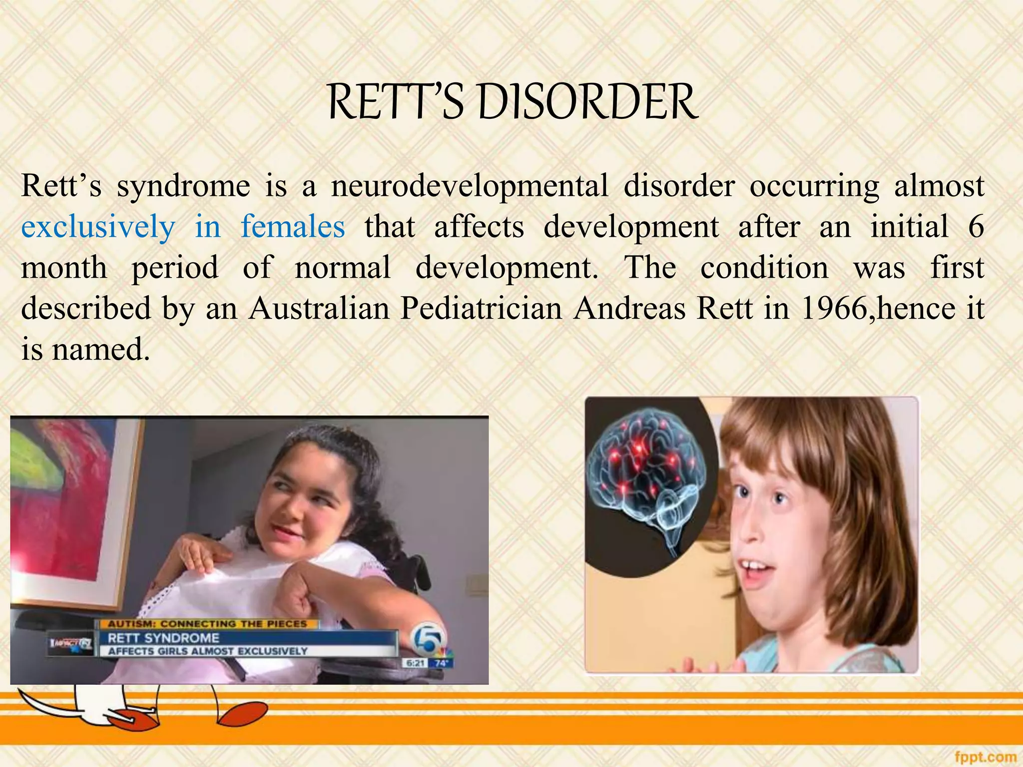 RETT’S DISORDER
Rett’s syndrome is a neurodevelopmental disorder occurring almost
exclusively in females that affects development after an initial 6
month period of normal development. The condition was first
described by an Australian Pediatrician Andreas Rett in 1966,hence it
is named.
 