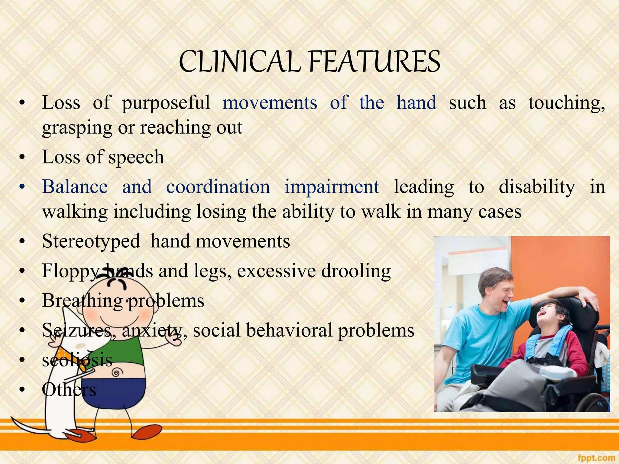 CLINICAL FEATURES
• Loss of purposeful movements of the hand such as touching,
grasping or reaching out
• Loss of speech
• Balance and coordination impairment leading to disability in
walking including losing the ability to walk in many cases
• Stereotyped hand movements
• Floppy hands and legs, excessive drooling
• Breathing problems
• Seizures, anxiety, social behavioral problems
• scoliosis
• Others
 