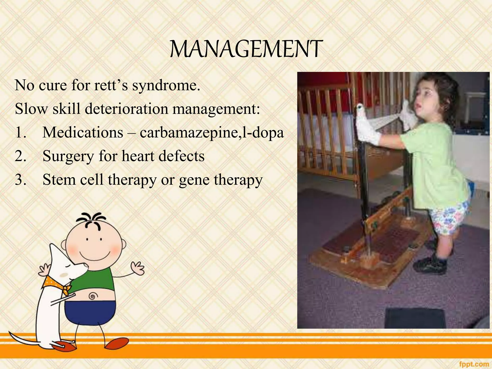 MANAGEMENT
No cure for rett’s syndrome.
Slow skill deterioration management:
1. Medications – carbamazepine,l-dopa
2. Surgery for heart defects
3. Stem cell therapy or gene therapy
 