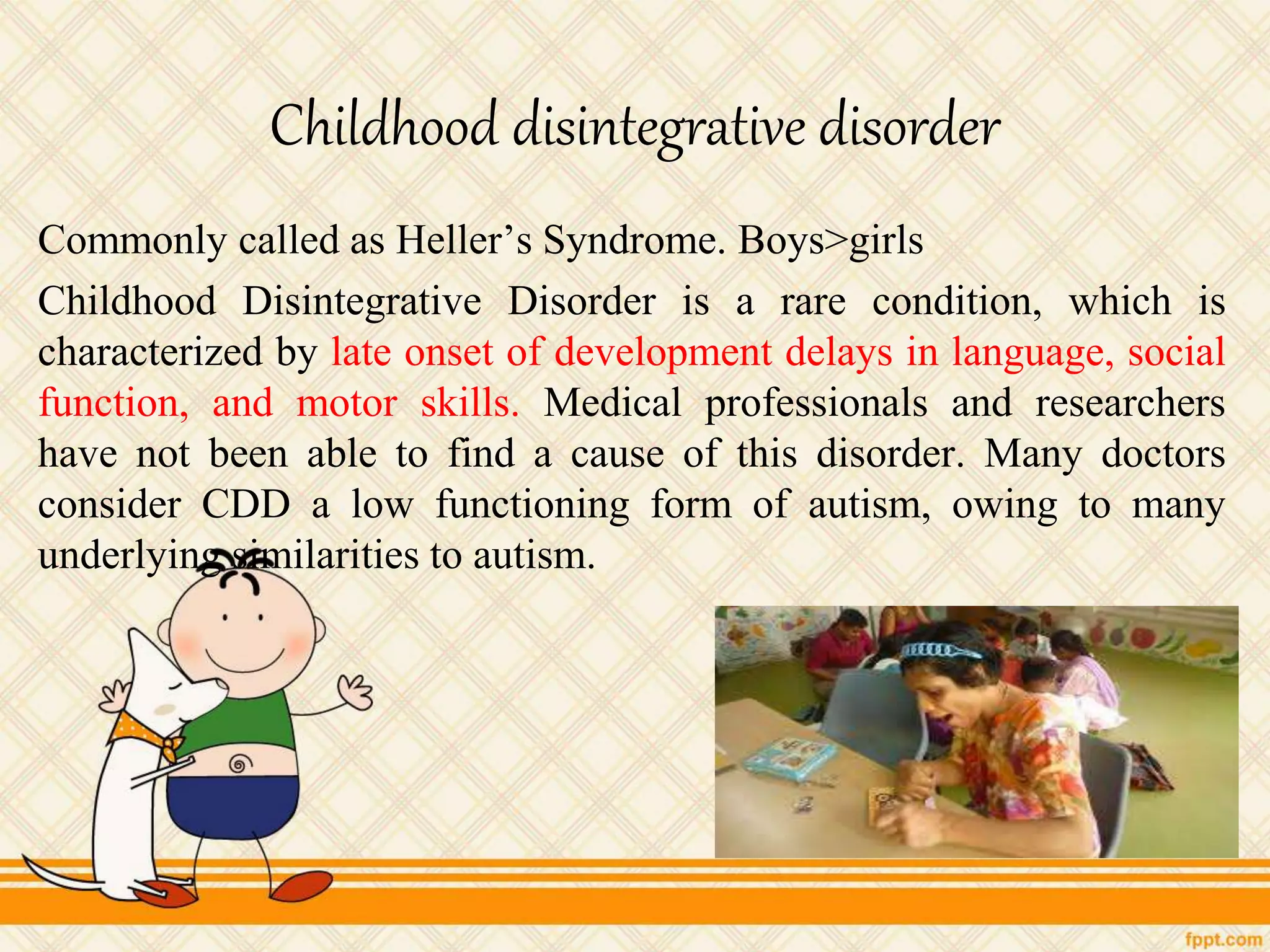 Childhood disintegrative disorder
Commonly called as Heller’s Syndrome. Boys>girls
Childhood Disintegrative Disorder is a rare condition, which is
characterized by late onset of development delays in language, social
function, and motor skills. Medical professionals and researchers
have not been able to find a cause of this disorder. Many doctors
consider CDD a low functioning form of autism, owing to many
underlying similarities to autism.
 