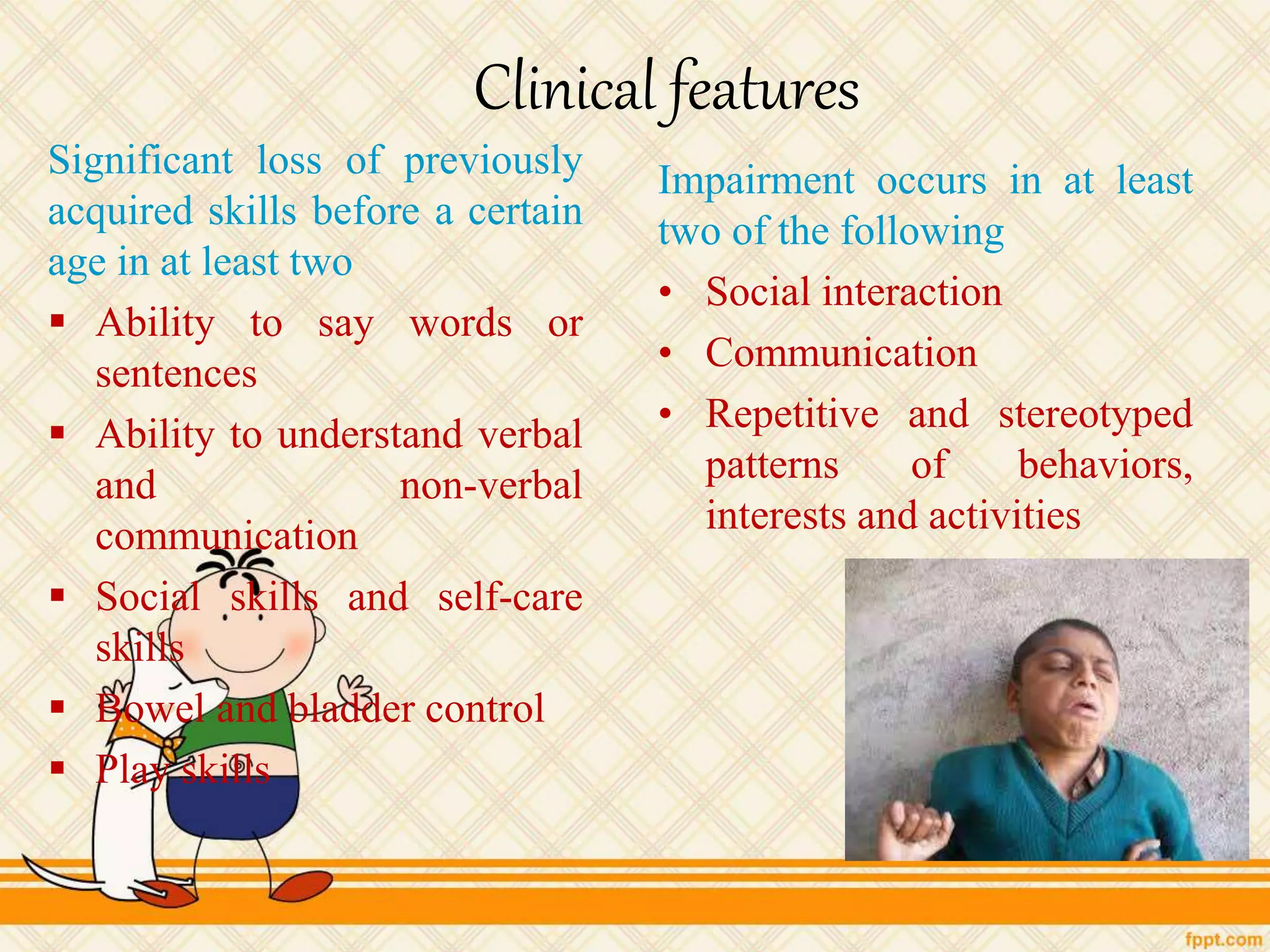 Clinical features
Significant loss of previously
acquired skills before a certain
age in at least two
 Ability to say words or
sentences
 Ability to understand verbal
and non-verbal
communication
 Social skills and self-care
skills
 Bowel and bladder control
 Play skills
Impairment occurs in at least
two of the following
• Social interaction
• Communication
• Repetitive and stereotyped
patterns of behaviors,
interests and activities
 