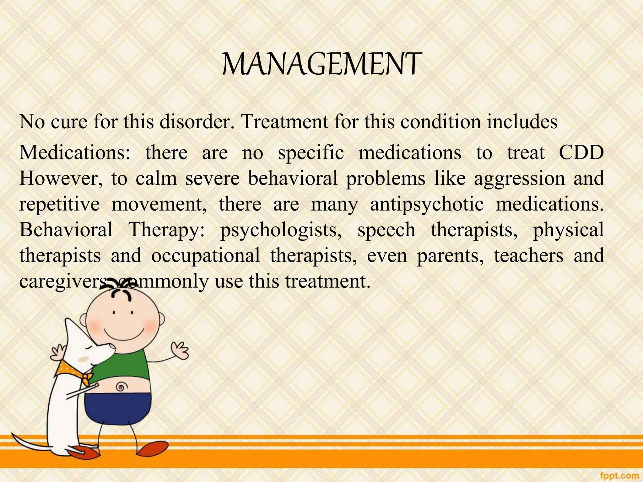 MANAGEMENT
No cure for this disorder. Treatment for this condition includes
Medications: there are no specific medications to treat CDD
However, to calm severe behavioral problems like aggression and
repetitive movement, there are many antipsychotic medications.
Behavioral Therapy: psychologists, speech therapists, physical
therapists and occupational therapists, even parents, teachers and
caregivers, commonly use this treatment.
 