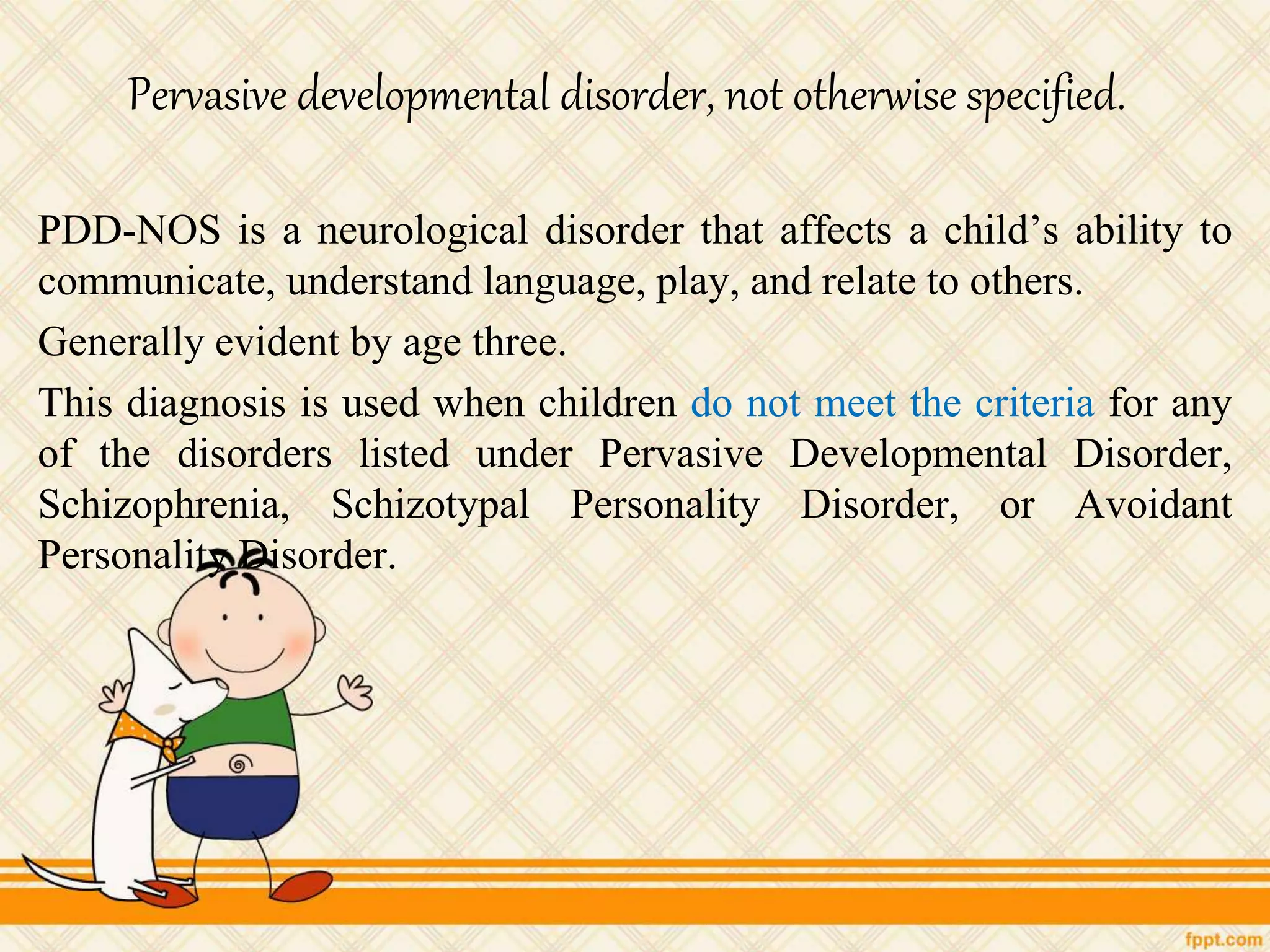 Pervasive developmental disorder, not otherwise specified.
PDD-NOS is a neurological disorder that affects a child’s ability to
communicate, understand language, play, and relate to others.
Generally evident by age three.
This diagnosis is used when children do not meet the criteria for any
of the disorders listed under Pervasive Developmental Disorder,
Schizophrenia, Schizotypal Personality Disorder, or Avoidant
Personality Disorder.
 