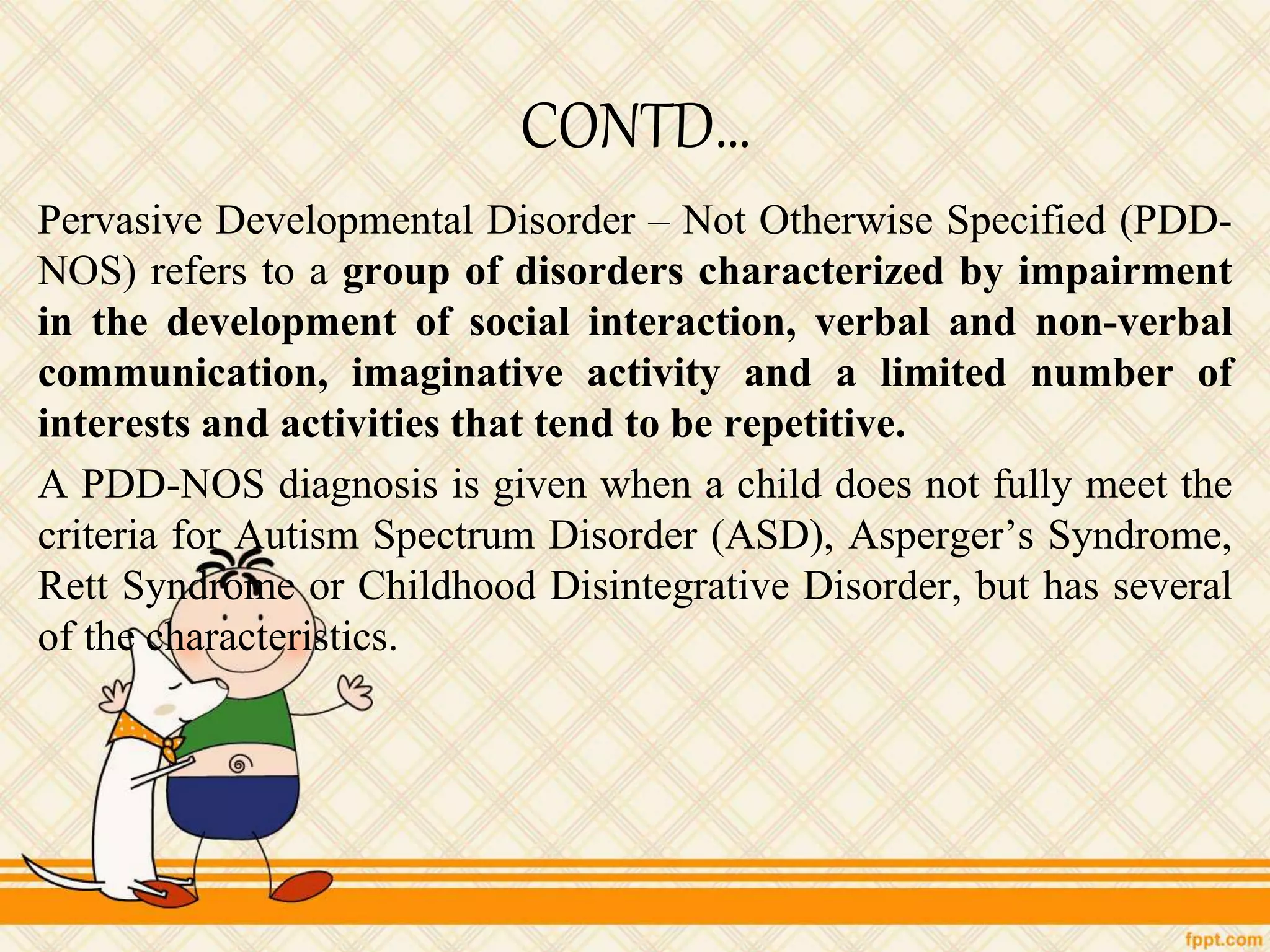 CONTD…
Pervasive Developmental Disorder – Not Otherwise Specified (PDD-
NOS) refers to a group of disorders characterized by impairment
in the development of social interaction, verbal and non-verbal
communication, imaginative activity and a limited number of
interests and activities that tend to be repetitive.
A PDD-NOS diagnosis is given when a child does not fully meet the
criteria for Autism Spectrum Disorder (ASD), Asperger’s Syndrome,
Rett Syndrome or Childhood Disintegrative Disorder, but has several
of the characteristics.
 